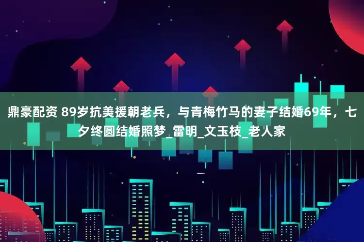 鼎豪配资 89岁抗美援朝老兵，与青梅竹马的妻子结婚69年，七夕终圆结婚照梦_雷明_文玉枝_老人家