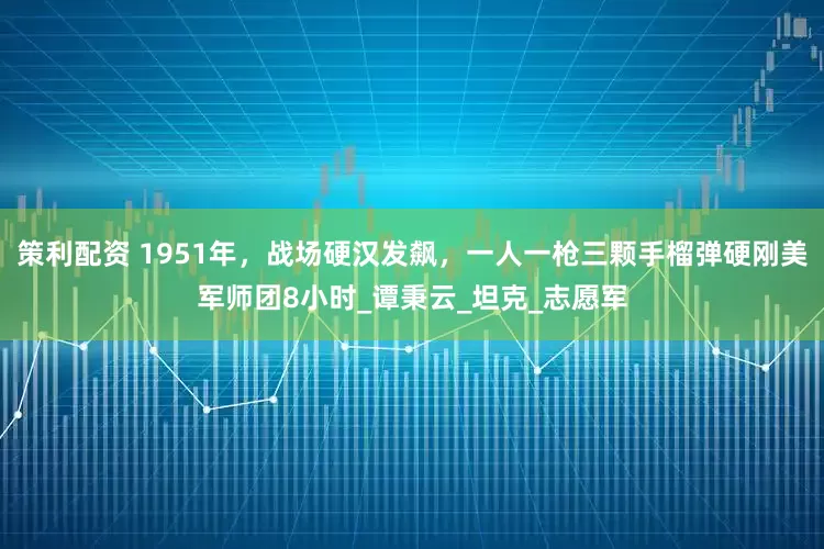 策利配资 1951年，战场硬汉发飙，一人一枪三颗手榴弹硬刚美军师团8小时_谭秉云_坦克_志愿军