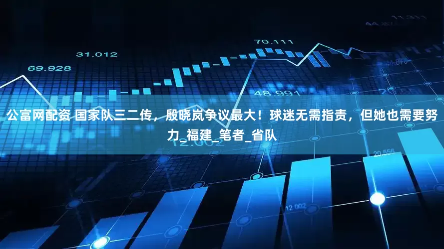公富网配资 国家队三二传，殷晓岚争议最大！球迷无需指责，但她也需要努力_福建_笔者_省队