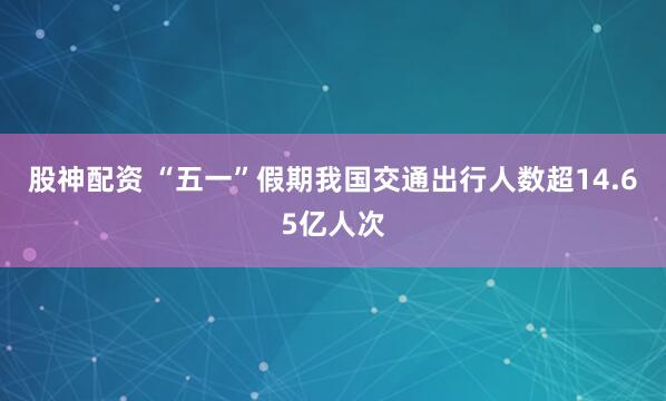 股神配资 “五一”假期我国交通出行人数超14.65亿人次