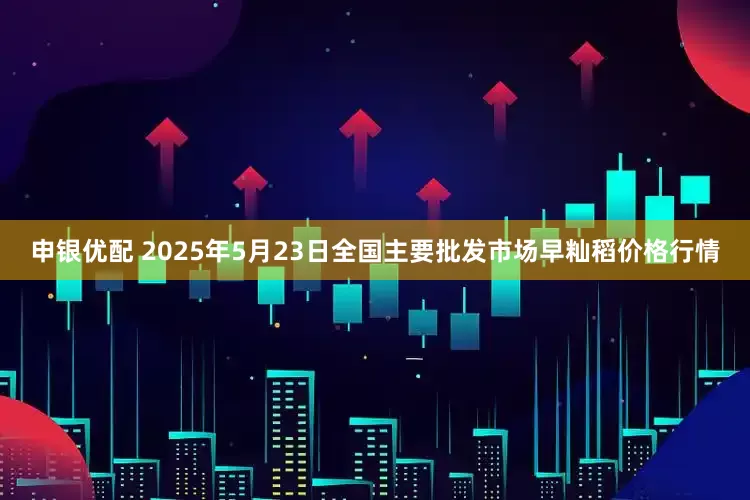 申银优配 2025年5月23日全国主要批发市场早籼稻价格行情
