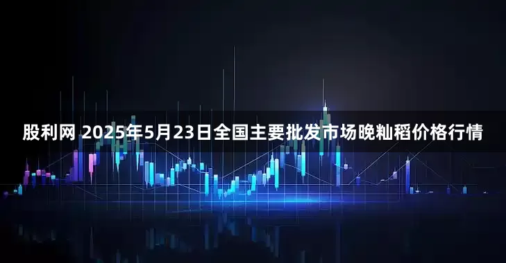 股利网 2025年5月23日全国主要批发市场晚籼稻价格行情
