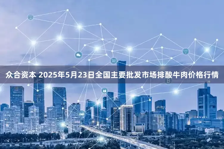 众合资本 2025年5月23日全国主要批发市场排酸牛肉价格行情