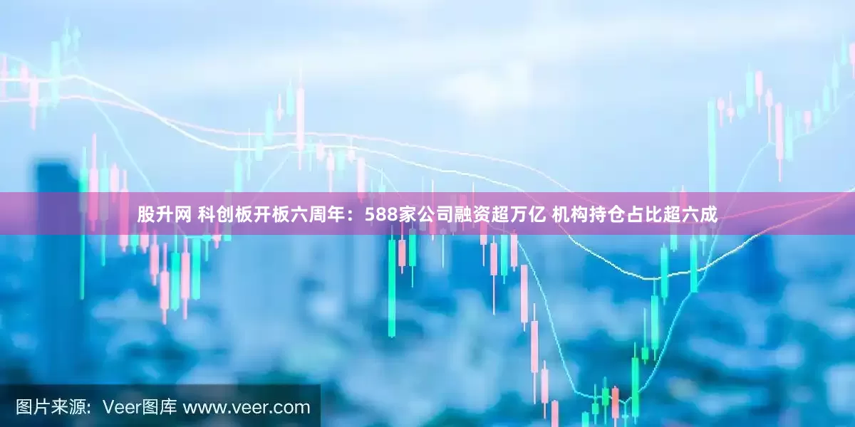股升网 科创板开板六周年：588家公司融资超万亿 机构持仓占比超六成