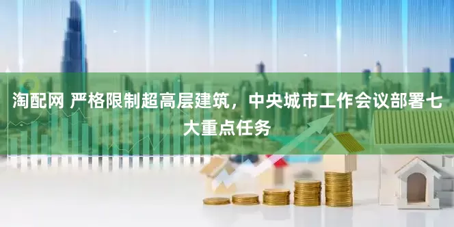 淘配网 严格限制超高层建筑，中央城市工作会议部署七大重点任务