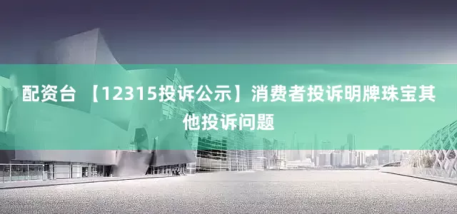 配资台 【12315投诉公示】消费者投诉明牌珠宝其他投诉问题