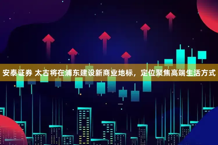 安泰证券 太古将在浦东建设新商业地标，定位聚焦高端生活方式