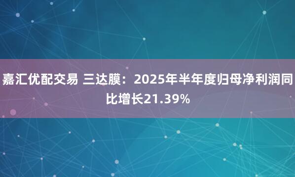 嘉汇优配交易 三达膜：2025年半年度归母净利润同比增长21.39%