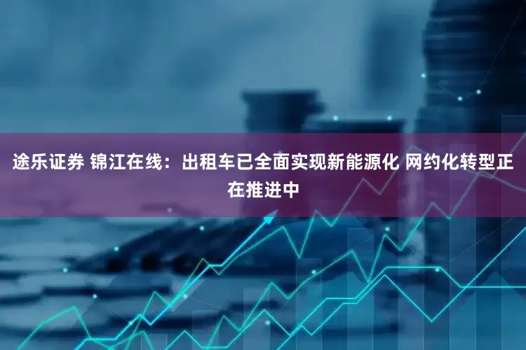 途乐证券 锦江在线：出租车已全面实现新能源化 网约化转型正在推进中